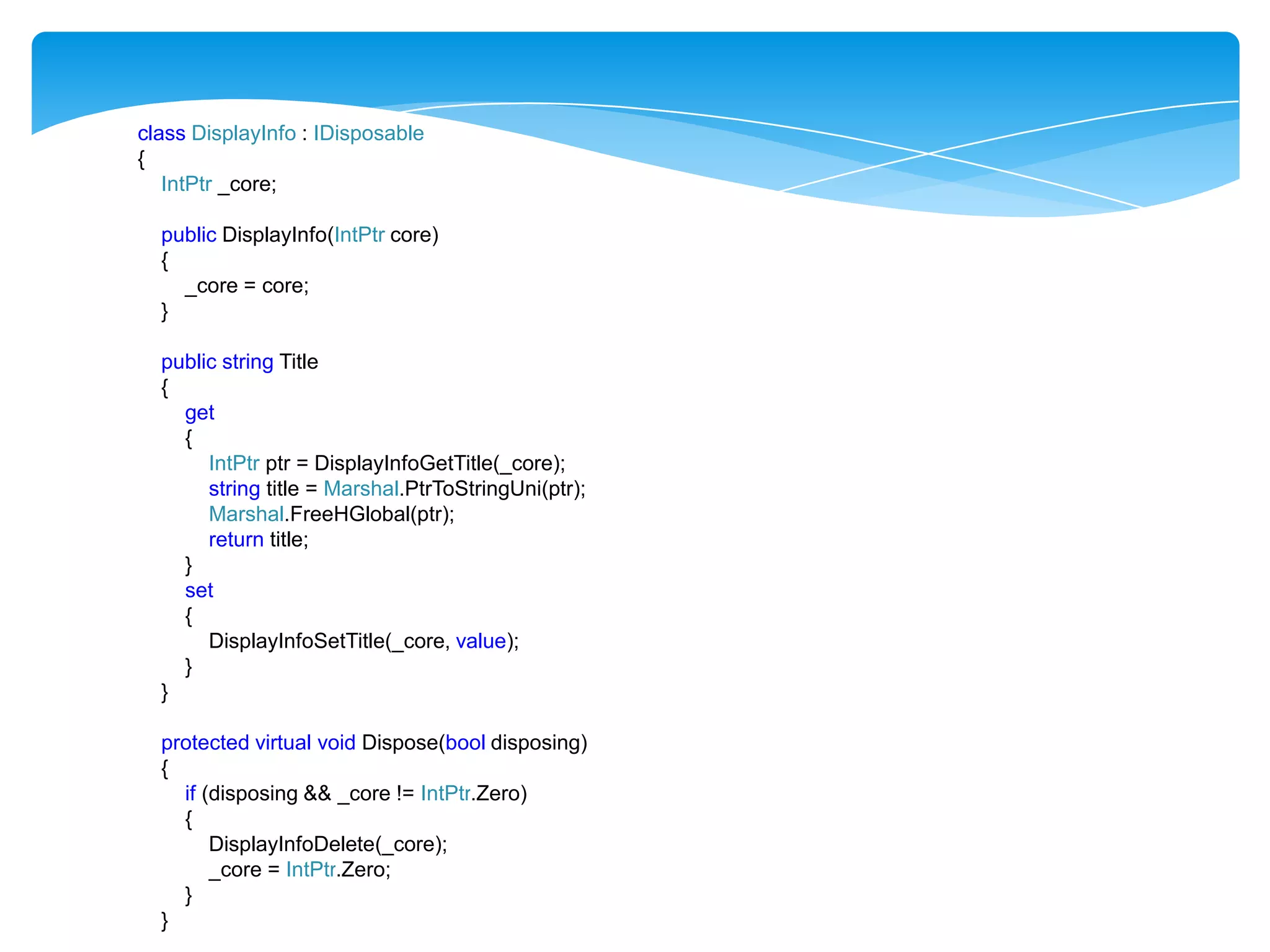 class DisplayInfo : IDisposable
{
IntPtr _core;
public DisplayInfo(IntPtr core)
{
_core = core;
}
public string Title
{
get
{
IntPtr ptr = DisplayInfoGetTitle(_core);
string title = Marshal.PtrToStringUni(ptr);
Marshal.FreeHGlobal(ptr);
return title;
}
set
{
DisplayInfoSetTitle(_core, value);
}
}
protected virtual void Dispose(bool disposing)
{
if (disposing && _core != IntPtr.Zero)
{
DisplayInfoDelete(_core);
_core = IntPtr.Zero;
}
}

 