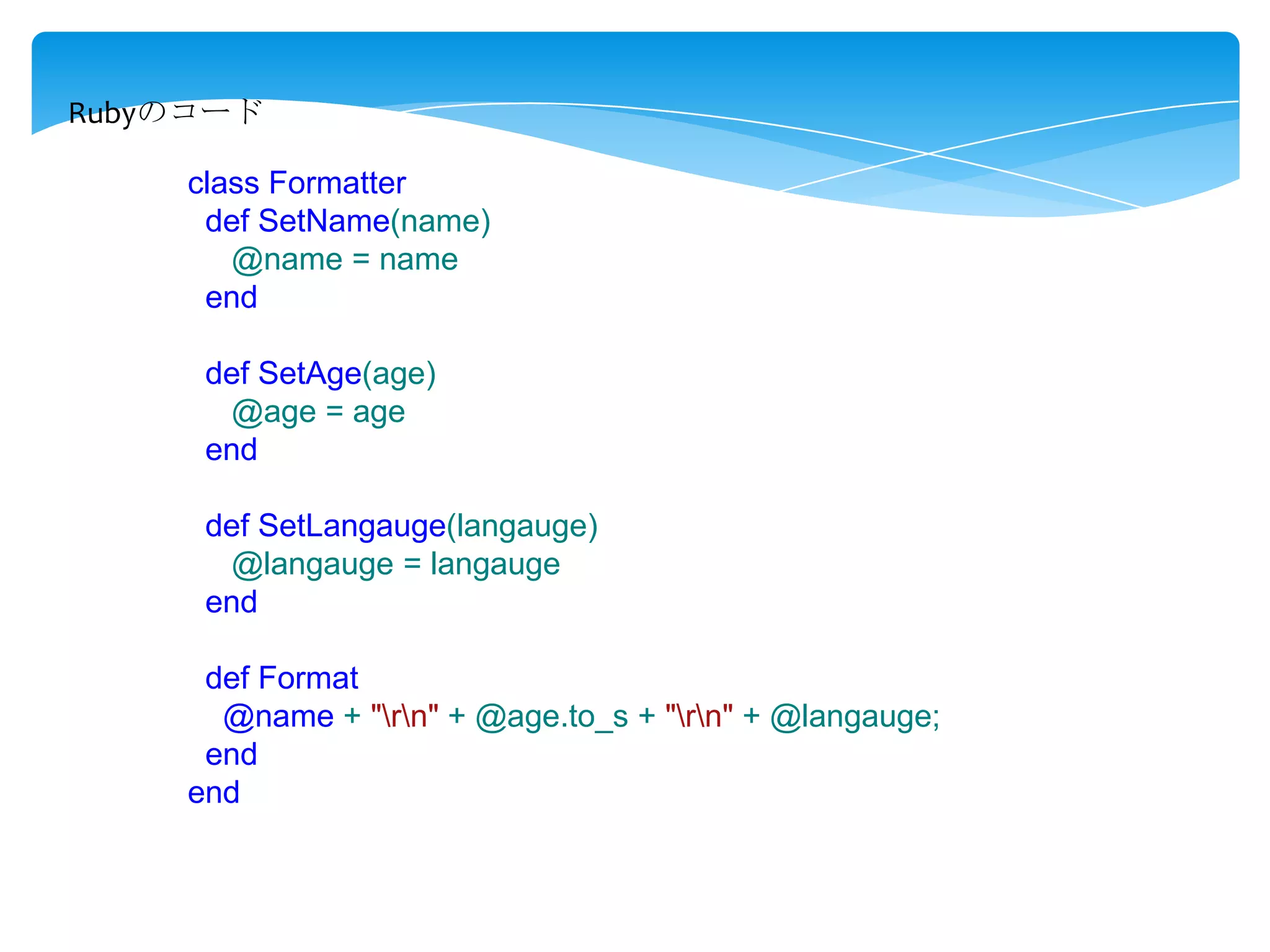 Rubyのコード
class Formatter
def SetName(name)
@name = name
end
def SetAge(age)
@age = age
end

def SetLangauge(langauge)
@langauge = langauge
end
def Format
@name + "rn" + @age.to_s + "rn" + @langauge;
end
end

 