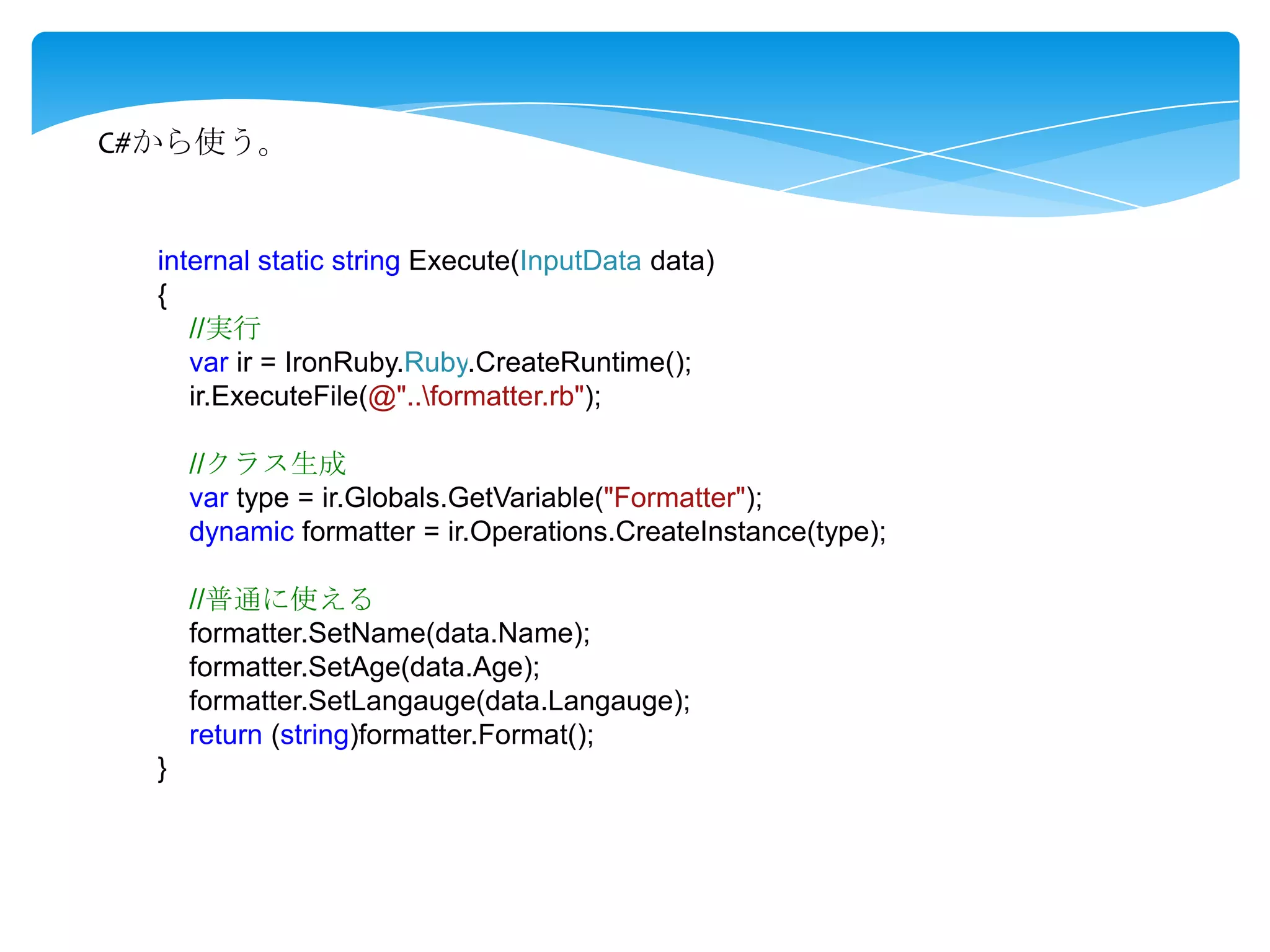 C#から使う。

internal static string Execute(InputData data)
{
//実行
var ir = IronRuby.Ruby.CreateRuntime();
ir.ExecuteFile(@"..formatter.rb");
//クラス生成
var type = ir.Globals.GetVariable("Formatter");
dynamic formatter = ir.Operations.CreateInstance(type);
//普通に使える
formatter.SetName(data.Name);
formatter.SetAge(data.Age);
formatter.SetLangauge(data.Langauge);
return (string)formatter.Format();
}

 