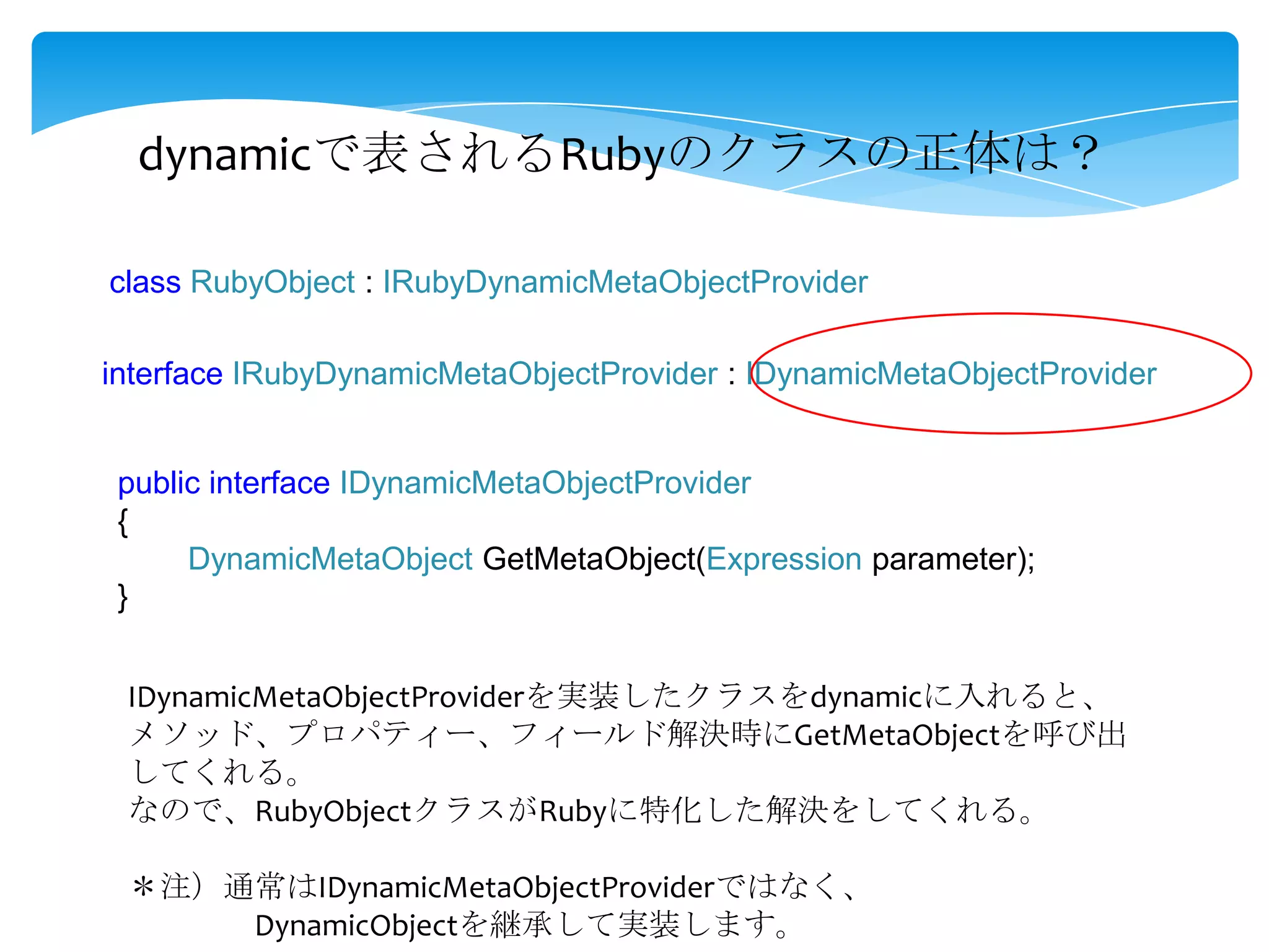 dynamicで表されるRubyのクラスの正体は？
class RubyObject : IRubyDynamicMetaObjectProvider

interface IRubyDynamicMetaObjectProvider : IDynamicMetaObjectProvider

public interface IDynamicMetaObjectProvider
{
DynamicMetaObject GetMetaObject(Expression parameter);
}
IDynamicMetaObjectProviderを実装したクラスをdynamicに入れると、
メソッド、プロパティー、フィールド解決時にGetMetaObjectを呼び出
してくれる。
なので、RubyObjectクラスがRubyに特化した解決をしてくれる。
＊注）通常はIDynamicMetaObjectProviderではなく、
DynamicObjectを継承して実装します。

 