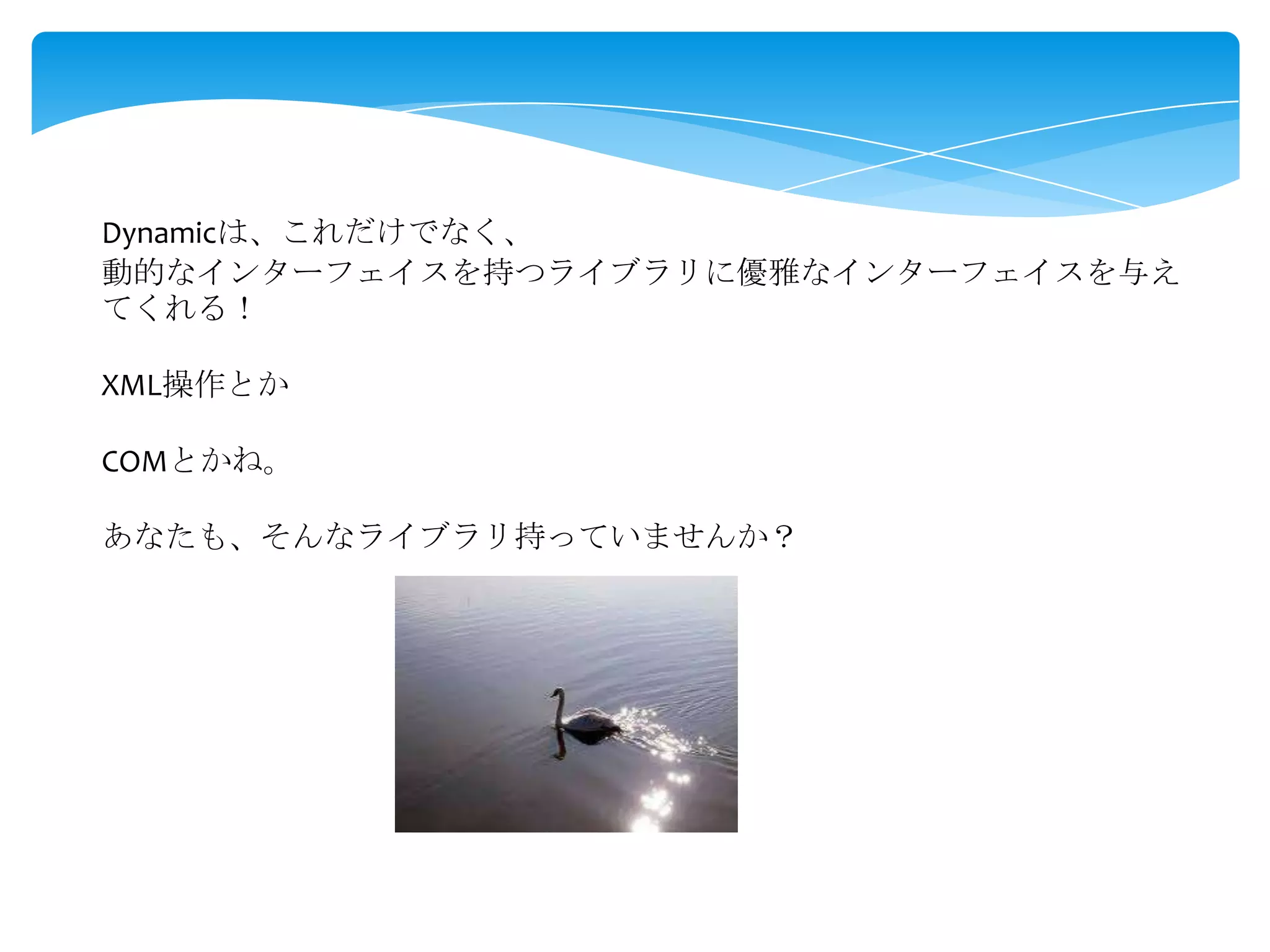 Dynamicは、これだけでなく、
動的なインターフェイスを持つライブラリに優雅なインターフェイスを与え
てくれる！
XML操作とか

COMとかね。
あなたも、そんなライブラリ持っていませんか？

 