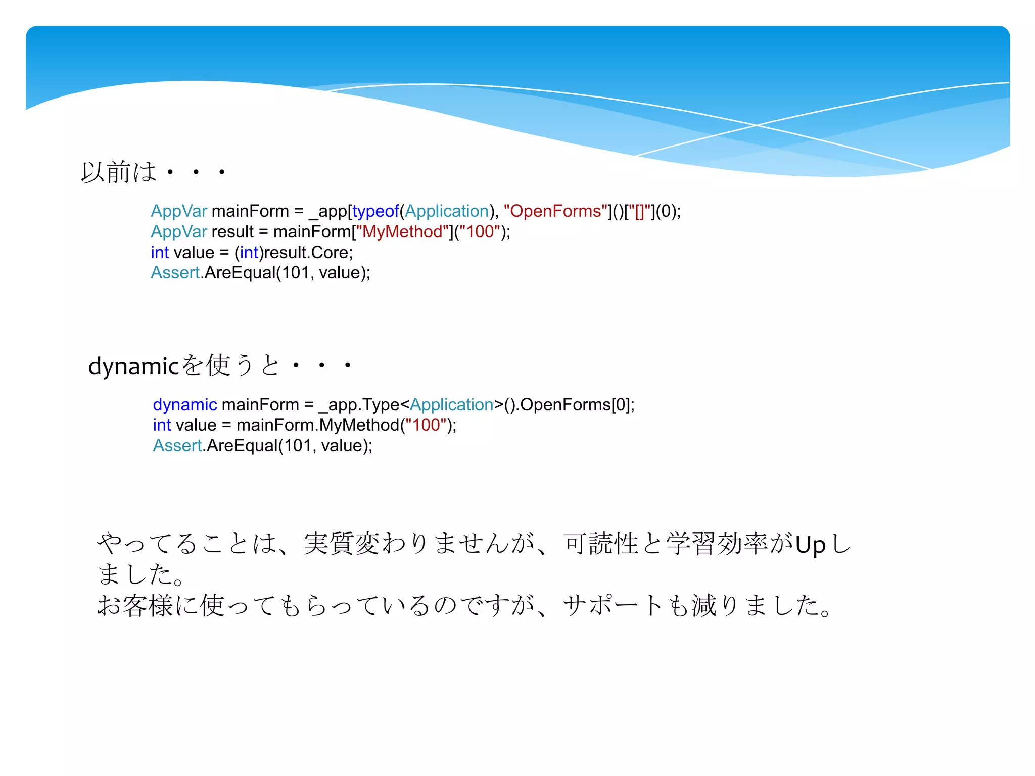 以前は・・・
AppVar mainForm = _app[typeof(Application), "OpenForms"]()["[]"](0);
AppVar result = mainForm["MyMethod"]("100");
int value = (int)result.Core;
Assert.AreEqual(101, value);

dynamicを使うと・・・
dynamic mainForm = _app.Type<Application>().OpenForms[0];
int value = mainForm.MyMethod("100");
Assert.AreEqual(101, value);

やってることは、実質変わりませんが、可読性と学習効率がUpし
ました。
お客様に使ってもらっているのですが、サポートも減りました。

 