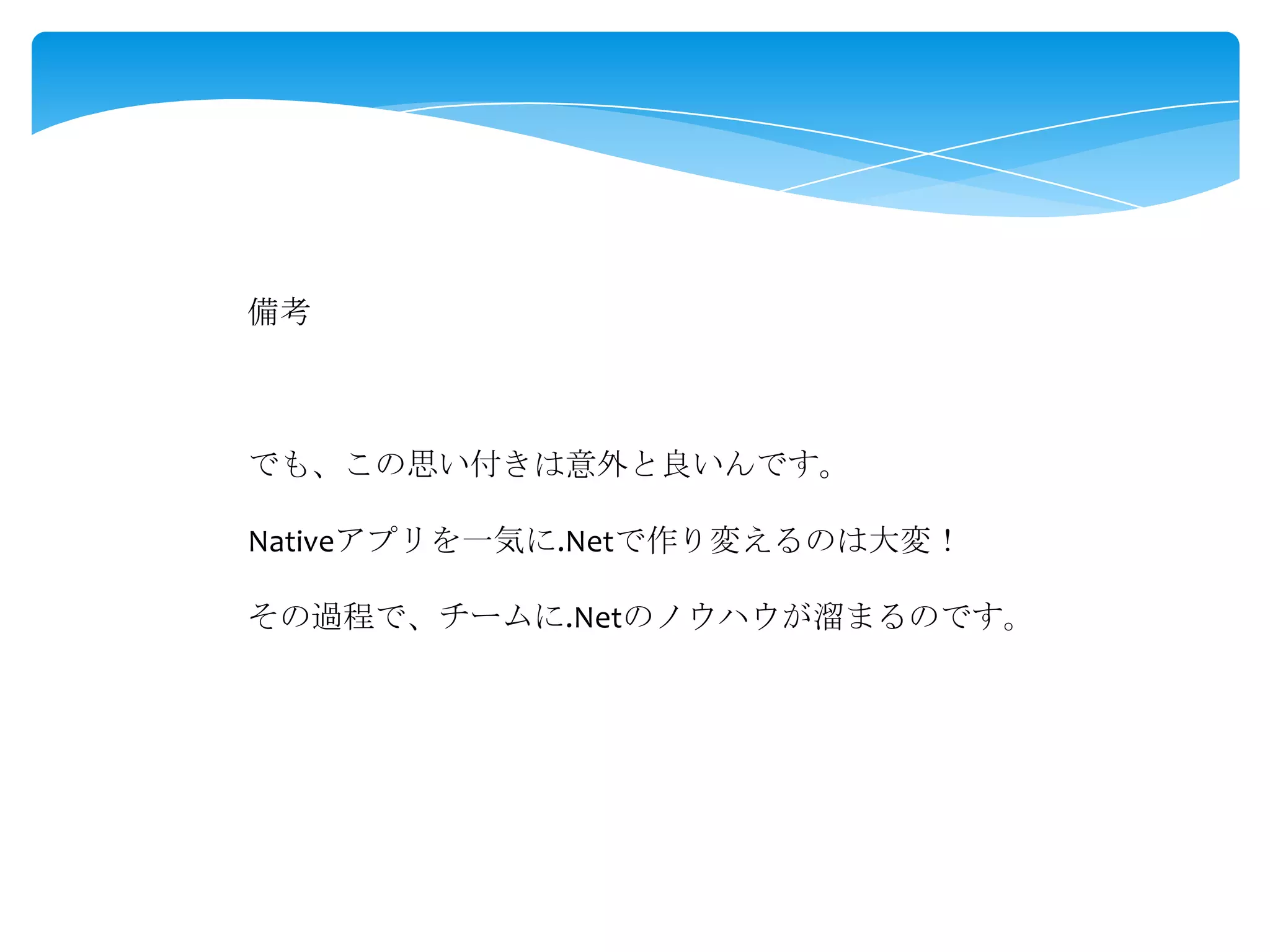 備考

でも、この思い付きは意外と良いんです。
Nativeアプリを一気に.Netで作り変えるのは大変！
その過程で、チームに.Netのノウハウが溜まるのです。

 