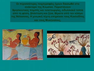 Οι περισσότερες τοιχογραφίες έχουν διασωθεί στο
ανάκτορο της Κνωσού. Παριστάνουν
θρησκευτικές πομπές και τελετουργίες, ειδυλλιακά τοπία
από τη φύση, βλάστηση και ζώα, θέματα από τον κόσμο
της θάλασσας. Η μινωική τέχνη επηρέασε τους Κυκλαδίτες
και τους Μυκηναίους.

 
