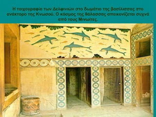 Η τοιχογραφία των Δελφινιών στο δωμάτιο της βασίλισσας στο
ανάκτορο της Κνωσού. Ο κόσμος της θάλασσας απεικονίζεται συχνά
από τους Μινωίτες.

 