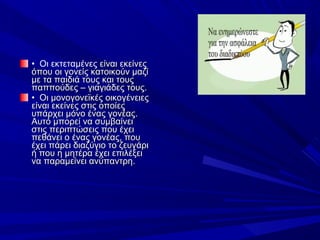 •  Οι εκτεταμένες είναι εκείνες 
όπου οι γονείς κατοικούν μαζί 
με τα παιδιά τους και τους 
παππούδες – γιαγιάδες τους.
•  Οι μονογονεϊκές οικογένειες 
είναι εκείνες στις οποίες 
υπάρχει μόνο ένας γονέας. 
Αυτό μπορεί να συμβαίνει 
στις περιπτώσεις που έχει 
πεθάνει ο ένας γονέας, που 
έχει πάρει διαζύγιο το ζευγάρι 
ή που η μητέρα έχει επιλέξει 
να παραμείνει ανύπαντρη.

 
