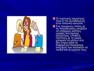 Οι πυρηνικές οικογένειες 
είναι οι πιο συνηθισμένες 
στην ελληνική κοινωνία.
Στις σύγχρονες πόλεις με 
τις πολυκατοικίες μπορούν 
να υπάρχουν κάποιες 
μορφές εκτεταμένης 
οικογένειας, επειδή ο 
παππούς με τη γιαγιά 
μπορούν να μένουν στο 
ίδιο κτήριο αλλά σε 
διαφορετικό διαμέρισμα 
από αυτό που κατοικούν τα 
παιδιά και τα εγγόνια τους.

 