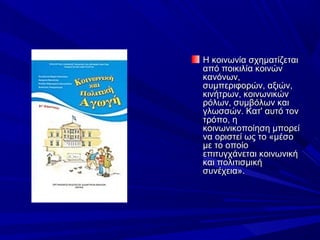 Η κοινωνία σχηματίζεται 
από ποικιλία κοινών 
κανόνων, 
συμπεριφορών, αξιών, 
κινήτρων, κοινωνικών 
ρόλων, συμβόλων και 
γλωσσών. Κατ' αυτό τον 
τρόπο, η 
κοινωνικοποίηση μπορεί 
να οριστεί ως το «μέσο 
με το οποίο 
επιτυγχάνεται κοινωνική 
και πολιτισμική 
συνέχεια».

 