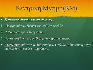 Κεντρική Μνήμη(ΚΜ)
 Χρησιμοποιείται για την αποθήκευση:

1. Προγραμμάτων, δηλαδή ακολουθιών εντολών
2. Δεδομένων προς επεξεργασία,
3. Αποτελεσμάτων της εκτέλεσης των προγραμμάτων.
 Αποτελείται από έναν αριθμό κυττάρων ή κελιών. Κάθε κύτταρο έχει
μια διεύθυνση και ένα περιεχόμενο.

 