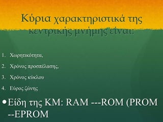 Κύρια χαρακτηριστικά της
κεντρικής μνήμης είναι:

1. Χωρητικότητα,

2. Χρόνος προσπέλασης,
3. Χρόνος κύκλου
4. Εύρος ζώνης

Είδη της ΚΜ: RAM ---ROM (PROM
--EPROM

 
