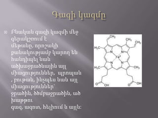 

Բնական գազի կազմի մեջ
գերակշռում է
մեթանը, որոշակի
քանակությամբ կարող են
հանդիպել նաև
ածխաջրածնային այլ
միացություններ, պրոպան
, բութան, ինչպես նաև այլ
միացություններ`
ջրածին, ծծմբաջրածին, ած
խաթթու
գազ, ազոտ, հելիում և այլն:

 