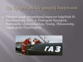 

Բնական գազի պաշաներով հարուստ երկրներն են
Ռուսաստանը, ԱՄՆ-ը, Սաուդյան Արաբիան,
Կանադան, Նիդեռլանդները, Իրանը, Չինաստանը,
Նորվեգիան, Ինդոնեզիան:

 