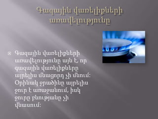 

Գազային վառելիքների
առավելությունը այն է, որ
գազային վառելիքները
այրելիս մնացորդ չի մնում:
Օրինակ ջրածինը այրելիս
ջուր է առաջանում, իսկ
ջուրը բնությանը չի
վնասում:

 