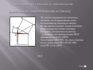 Теорема Пифагора и способы ее доказательства
Доказательство теоремы Пифагора по Евклиду
AJ- высота, опущенная на гипотенузу.
Докажем, что еѐ продолжение делит
построенный на гипотенузе квадрат
На два прямоугольника, площади которых
равны площадям соответствующих
Квадратов, построенных на катетах.
1) Докажем, что прямоугольник BJLD
равновелик квадрату ABFH.
Треугольник ABD=BFC (по двум сторонам
и углу между ними BF=AB; BC=BD;
угол FBC=углу ABD).

НО!

 