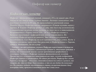 Пифагор как геометр

Пифагор как геометр
Пифагор – древнегреческий ученый, живший в IV в. до нашей эры. О его
жизни до нас дошли очень скудные данные . Разница в показаниях года
рождения доходит до 84 лет. Он происходит из купеческой семьи.
Подобно Фалесу Пифагора также отправили в Египет изучать науки у
жрецов. В Египте Пифагор пробыл 22 года, что дало ему возможность
в совершенстве овладеть всеми науками, а в том числе и математикой.
Возвратившись в Европу (около 530 г. До н.э.) Пифагор основал в
Кротоне знаменитую пифагорейскую школу («братство»). Повидимому Пифагор ничего не написал. Это сделали его ученики и
последователи. Сам Пифагор, по всей вероятности, учил устно. Когда в
Кротоне восстала, чернь союз был разогнан, и Пифагор бежал в Тарент,
затем в Метапонт, где он и умер.
Спасаясь от преследования, ученики Пифагора переселяются частью на
острова Архипелага, частью в собственную Грецию и, отыскивая средства к
жизни, они основывают школы с целью преподавания арифметики и
геометрии. Сведения о Пифагоре окутаны фантастической легендой.
Причисляя его к основателям математических наук, легенда изображает
Пифагора святым и чудотворцем. По одним рассказам, Пифагор был сыном
Гермеса, а по другим – Аполлона ; доказательством последнего служило, как
говорят, то, что его бедро было золотое, и что он сам будто бы показывал
его. Он укротил медведя опустошавшего страну, воспрепятствовал быку
пожирать бобы, произнося шепотом какие-то слова и т.п.

 