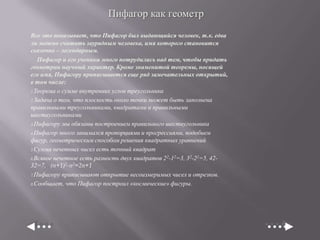 Пифагор как геометр
Все это показывает, что Пифагор был выдающийся человек, т.к. едва
ли можно считать заурядным человека, имя которого становится
сказочно – легендарным.
Пифагор и его ученики много потрудились над тем, чтобы придать
геометрии научный характер. Кроме знаменитой теоремы, носящей
его имя, Пифагору приписывается еще ряд замечательных открытий,
в том числе:
1.Теорема о сумме внутренних углов треугольника
2.Задача о том, что плоскость около точки может быть заполнена
правильными треугольниками, квадратами и правильными
шестиугольниками
3.Пифагору мы обязаны построением правильного шестиугольника
4.Пифагор много занимался пропорциями и прогрессиями, подобием
фигур, геометрическим способом решения квадратных уравнений
5.Сумма нечетных чисел есть точный квадрат
6.Всякое нечетное есть разность двух квадратов 2 2-12=3, 32-22=5, 4232=7, (n+1)2-n2=2n+1
7.Пифагору приписывают открытие несоизмеримых чисел и отрезков.
8.Сообщает, что Пифагор построил «космические» фигуры.

 