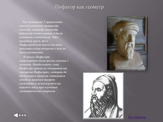 Пифагор как геометр
Так называют 5 правильных
многоугольников: тетраэдр,
гексаэдр, октаэдр, ихосаэдр,
додекаэдр (хотя первые 3 были
известны египтянам). Что
касается круга, то в
Пифагорейской школе ни одна
замечательная теорема о нем не
была упомянута.
В школе Пифагора
математика была тесно связана с
музыкой. Наибольшую славу
Пифагору принесла открытая им
«теорема Пифагора», которая до
настоящего времени считается
одной из важных теорем
геометрии и используется на
каждом шагу при изучении
геометрических вопросов.

На главную

 