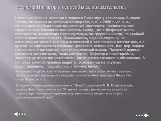 Теорема Пифагора и способы ее доказательства
Несколько больше известно о теореме Пифагора у вавилонян. В одном
тексте, относимом ко времени Хаммураби, т. е. к 2000 г. до н. э.,
приводится приближенное вычисление гипотенузы прямоугольного
треугольника. Отсюда можно сделать вывод, что в Двуречье умели
производить вычисления с прямоугольными треугольниками, по крайней
мере в некоторых случаях. Основываясь, с одной стороны, на
сегодняшнем уровне знаний о египетской и вавилонской математике, а с
другой-на критическом изучении греческих источников, Ван-дер-Варден
(голландский математик) сделал следующий вывод: "Заслугой первых
греческих математиков, таких как Фалес, Пифагор и пифагорейцы,
является не открытие математики, но ее систематизация и обснование. В
их руках вычислительные рецепты, основанные на смутных
представлениях, превратились в точную науку."
Геометрия у индусов, как и у египтян и вавилонян, была тесно связана с культом.
Весьма вероятно, что теорема о квадрате гипотенузы была известна в Индии уже
около 18 века до н. э.
В первом русском переводе евклидовых "Начал", сделанном Ф. И. Петрушевским,
теорема Пифагора изложена так: "В прямоугольных треугольниках квадрат из
стороны, противолежащей прямому углу, равен сумме квадратов из сторон,
содержащих прямой угол".

 