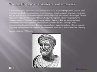 Теорема Пифагора и способы ее доказательства
В настоящее время известно, что эта теорема не была открыта Пифагором. Однако одни
полагают, что Пифагор первым дал ее полноценное доказательство, а другие отказывают
ему и в этой заслуге. Некоторые приписывают Пифагору доказательство, которое Евклид
приводит в первой книге своих "Начал". С другой стороны, Прокл утверждает, что
доказательство в "Началах" принадлежит самому Евклиду. Как мы видим, история
математики почти не сохранила достоверных данных о жизни Пифагора и его
математической деятельности. Зато легенда сообщает даже ближайшие обстоятельства,
сопровождавшие открытие теоремы. Рассказывают, что в честь этого открытия Пифагор
принес в жертву 100 быков.

На главную

 