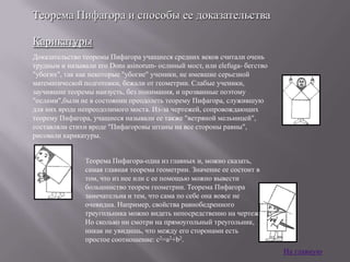 Теорема Пифагора и способы ее доказательства
Карикатуры
Доказательство теоремы Пифагора учащиеся средних веков считали очень
трудным и называли его Dons asinorum- ослиный мост, или elefuga- бегство
"убогих", так как некоторые "убогие" ученики, не имевшие серьезной
математической подготовки, бежали от геометрии. Слабые ученики,
заучившие теоремы наизусть, без понимания, и прозванные поэтому
"ослами",были не в состоянии преодолеть теорему Пифагора, служившую
для них вроде непреодолимого моста. Из-за чертежей, сопровождающих
теорему Пифагора, учащиеся называли ее также "ветряной мельницей",
составляли стихи вроде "Пифагоровы штаны на все стороны равны",
рисовали карикатуры.
Теорема Пифагора-одна из главных и, можно сказать,
самая главная теорема геометрии. Значение ее состоит в
том, что из нее или с ее помощью можно вывести
большинство теорем геометрии. Теорема Пифагора
замечательна и тем, что сама по себе она вовсе не
очевидна. Например, свойства равнобедренного
треугольника можно видеть непосредственно на чертеже.
Но сколько ни смотри на прямоугольный треугольник,
никак не увидишь, что между его сторонами есть
простое соотношение: c2=a2+b2.

На главную

 