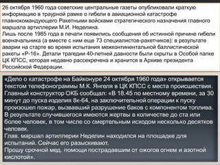26 октября 1960 года советские центральные газеты опубликовали краткую
информацию в траурной рамке о гибели в авиационной катастрофе
главнокомандующего Ракетными войсками стратегического назначения главного
маршала артиллерии М.И. Неделина.
Лишь после 1985 года в печати появились сообщения об истинной причине гибели
военачальника (а вместе с ним еще 73 специалистов-ракетчиков): в результате
аварии на старте во время испытания межконтинентальной баллистической
ракеты «Р-16». Детали трагедии 40-летней давности были скрыты в Особой папке
ЦК КПСС, которая недавно рассекречена и хранится в Архиве президента
Российской Федерации.

 