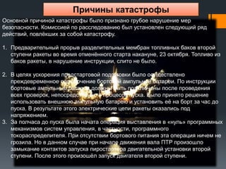 Причины катастрофы
Основной причиной катастрофы было признано грубое нарушение мер
безопасности. Комиссией по расследованию был установлен следующий ряд
действий, повлёкших за собой катастрофу.
1. Предварительный прорыв разделительных мембран топливных баков второй
ступени ракеты во время отменённого старта накануне, 23 октября. Топливо из
баков ракеты, в нарушение инструкции, слито не было.
2. В целях ускорения предстартовой подготовки было осуществлено
преждевременное подключение бортовой ампульной батареи. По инструкции
бортовые ампульные батареи должны быть подключены после проведения
всех проверок, непосредственно в процессе пуска. Было принято решение
использовать внешнюю ампульную батарею и установить её на борт за час до
пуска. В результате этого электрические цепи ракеты оказались под
напряжением.
3. За полчаса до пуска была начата операция выставления в «нуль» программных
механизмов систем управления, в частности, программного
токораспределителя. При отсутствии бортового питания эта операция ничем не
грозила. Но в данном случае при начале движения вала ПТР произошло
замыкание контактов запуска пиростартёра двигательной установки второй
ступени. После этого произошёл запуск двигателя второй ступени.

 