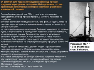 По сообщению российских СМИ, утром в воскресенье на
космодроме Байконур прошел траурный митинг и панихида по
погибшим.
Вечером состоялся показ документального фильма «День, когда не
стартуют ракеты», снятого телевизионным отделом космического
центра «Южный».
на стартовой площадке космодрома Байконур за полчаса до первого
пуска. Как установила в последствии правительственная комиссия,
из-за нарушения техники безопасности у ракеты запустился
двигатель второй ступени. Струя раскаленных газов прожгла
топливные баки первой ступени, после чего воспламенившееся
топливо выплеснулось на стартовую площадку в радиусе более 100
Установка МБР Рметров.
Рядом с ракетой находились десятки людей – гражданские и
16 на стартовый
военные специалисты. Практически все они погибли в огне.
стол. Байконур.
Конструктор ракеты Михаил Янгель остался жив – перед стартом он
ненадолго отошел покурить.
На Западе катастрофа 24 октября 1960 года получила известность
как «катастрофа Неделина», по имени погибшего при взрыве
Главнокомандующего РВСН СССР маршала артиллерии
Митрофана Неделина, .
Москва. 24 октября 2010г. Лента новостей.

 