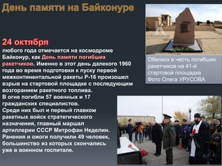любого года отмечается на космодроме
Байконур, как
. Именно в этот день далекого 1960
года во время подготовки к пуску первой
межконтинентальной ракеты Р-16 произошел
взрыв на стартовой площадке с последующим
возгоранием ракетного топлива.
В огне погибли 57 военных и 17
гражданских специалистов.
Среди них был и первый главком
ракетных войск стратегического
назначения, главный маршал
артиллерии СССР Митрофан Неделин.
Ранения и ожоги получили 49 человек,
большинство из которых скончались
уже в военном госпитале.

Обелиск в честь погибших
ракетчиков на 41-й
стартовой площадке
Фото Олега УРУСОВА

 