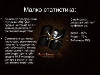 Малко статистика:
•

•

основните продуцентски
студия в САЩ губят
средно на година по 6,1
милиарда долара от
филмовото пиратство
Световната филмова
индустрия, включително
локалните продуценти,
дистрибуторите, кината,
видеотеките и пей-первию операторите губят
средно 18.8 милиарда
долара в резултат на
филмовото пиратство

С най-голям
„пиратски рейтинг”
на филми са:
-

Китай – 90%
Русия – 79%
Тайланд – 79%.

 