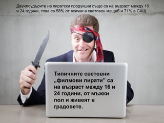 Даунлоудърите на пиратски продукции също са на възраст между 16
и 24 години, това са 58% от всички в световен мащаб и 71% в САЩ.

Типичните световни
„филмови пирати” са
на възраст между 16 и
24 години, от мъжки
пол и живеят в
градовете.

 