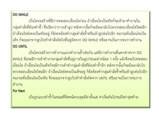 DO WHILE
เป็นโครงสร้างที่มีการทดสอบเงื่อนไขก่อน ถ้าเงื่อนไขเป็นจริงก็จะเข้ามาทางานใน
กลุ่มคาสั่งที่ต้องทาซ้า ซึ่งเรียกว่าการเข้าลูป หลังจากนั้นก็จะย้อนกลับไปตรวจสอบเงื่อนไขใหม่อีก
ถ้าเงื่อนไขยังคงเป็นจริงอยู่ ก็ยังคงต้องทากลุ่มคาสั่งซ้าหรือเข้าลูปต่อไปอีก จนกระทังเงื่อนไขเป็น
่
เท็จ ก็จะออกจากลูปไปทาคาสั่งถัดไปที่อยู่ถัดจาก DO WHILE หรืออาจเป็นการจบการทางาน
DO UNTIL
เป็นโครงสร้างการทางานแบบทางานซ้าเช่นกัน แต่มีการทางานที่แตกต่างจาก DO
WHILE คือจะมีการเข้าทางานกลุมคาสังที่อยู่ภายในลูปก่อนอย่างน้อย 1 ครั้ง แล้วจึงจะไปทดสอบ
่
่
เงื่อนไข ถ้าเงื่อนไขเป็นเท็จก็จะมีการเข้าทากลุ่มคาสั่งที่ต้องทาซ้าอีก หลังจากนั้นก็จะย้อนกลับไป
ตรวจสอบเงื่อนไขใหม่อีก ถ้าเงื่อนไขยังคงเป็นเท็จอยู่ ก็ยังต้องทากลุ่มคาสั่งซ้าหรือเข้าลูปต่อไปอีก
จนกระทังเงื่อนไขเป็นจริง จึงจะออกจากลูปไปทาคาสั่งถัดจาก UNTIL หรืออาจเป็นการจบการ
่
ทางาน
For Next
เป็นรูปแบบทาซ้าในขณะที่นิพจน์ควบคุมมีค่าตั้งแต่ ค่าเริ่มต้นไปจนถึงค่าสุดท้าย

 