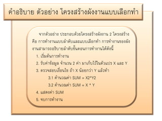 คาอธิบาย ตัวอย่าง โครงสร้างผังงานแบบเลือกทา
จากตัวอย่าง ประกอบด้วยโครงสร้างผังงาน 2 โครงสร้าง
คือ การทางานแบบลาดับและแบบเลือกทา การทางานของผัง
งานสามารถอธิบายลาดับขั้นตอนการทางานได้ดังนี้
1. เริ่มต้นการทางาน
2. รับค่าข้อมูล จานวน 2 ค่า มาเก็บไว้ในตัวแปร X และ Y
3. ตรวจสอบเงื่อนไข ถ้า X น้อยกว่า Y แล้วทา
3.1 คานวณค่า SUM = X2*Y2
3.2 คานวณค่า SUM = X * Y
4. แสดงค่า SUM
5. จบการทางาน

 