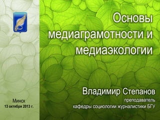 Основы
медиаграмотности и
медиаэкологии
Владимир Степанов
Минск
13 октября 2013 г.

преподаватель
кафедры социологии журналистики БГУ

 