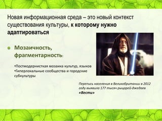 Новая информационная среда – это новый контекст
существования культуры, к которому нужно
адаптироваться

Мозаичность,
фрагментарность:
•Постмодернисткая мозаика культур, языков
•Гиперлокальные сообщества и городские
субкультуры
Перепись населения в Великобритании в 2012
году выявила 177 тысяч рыцарей-джедаев

«Вести»

 