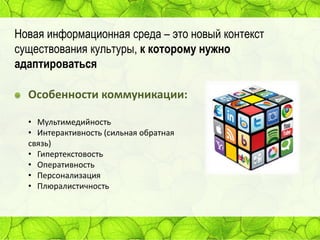 Новая информационная среда – это новый контекст
существования культуры, к которому нужно
адаптироваться

Особенности коммуникации:
• Мультимедийность
• Интерактивность (сильная обратная
связь)
• Гипертекстовость
• Оперативность
• Персонализация
• Плюралистичность

 