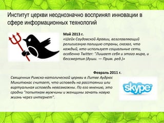 Институт церкви неоднозначно воспринял инновации в
сфере информационных технологий
Май 2013 г.
«Шейх Саудовской Аравии, возглавляющий
религиозную полицию страны, сказал, что
каждый, кто использует социальные сети,
особенно Twitter: "Лишает себя и этого мира, и
бессмертия (души. — Прим. ред.)»
Февраль 2011 г.
Священник Римско-католической церкви в Литве Аудрюс
Микитюкас считает, что исповедь на расстоянии или
виртуальная исповедь невозможны. По его мнению, это
сродни "попыткам мужчины и женщины зачать новую
жизнь через интернет".

 