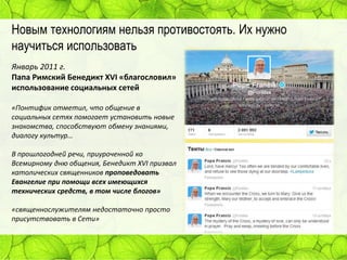 Новым технологиям нельзя противостоять. Их нужно
научиться использовать
Январь 2011 г.
Папа Римский Бенедикт XVI «благословил»
использование социальных сетей
«Понтифик отметил, что общение в
социальных сетях помогает установить новые
знакомства, способствуют обмену знаниями,
диалогу культур…
В прошлогодней речи, приуроченной ко
Всемирному дню общения, Бенедикт XVI призвал
католических священников проповедовать
Евангелие при помощи всех имеющихся
технических средств, в том числе блогов»
«священнослужителям недостаточно просто
присутствовать в Сети»

 
