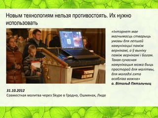 Новым технологиям нельзя противостоять. Их нужно
использовать
«Інтэрнет мае
магчымасць стварыць
умовы для лепшай
камунікацыі паміж
вернікамі, а ў выніку
паміж вернікамі і Богам.
Такая сучасная
камунікацыя можа быць
прасторай для малітвы,
для моладзі гэта
асабліва важна»
а. Вітольд Пятэльчыц
31.10.2012
Совместная молитва через Skype в Гродно, Ошмянах, Лиде

 