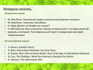 Интересно почитать
На русском языке:
•
•
•
•
•

М. МакЛюэн, Понимание медиа: внешние расширения человека
М. МакЛюэн, Галактику Гутенберга
Н. Карр, Делает ли Google нас глупее?
Н. Мечковская, Язык и религия: лекции по филологии и истории религий
Церковь и интернет, Понтификальный Совет по средствам массовой
коммуникации

На английском языке:
•
•
•
•
•

D. Baron, A Better Pencil
A. Blair, Information Overload, the Early Years
B. Kovach, Blur: How to Know What’s True in the Age of Inforamtion Overload
N. Carr, The Shallows: What the Internet Is Doing to Our Brains
K. Johnson, The Information Diet

 