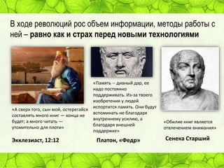 В ходе революций рос объем информации, методы работы с
ней – равно как и страх перед новыми технологиями

«А сверх того, сын мой, остерегайся
составлять много книг — конца не
будет; а много читать —
утомительно для плоти»

Экклезиаст, 12:12

«Память -- дивный дар, ее
надо постоянно
поддерживать. Из-за твоего
изобретения у людей
испортится память. Они будут
вспоминать не благодаря
внутреннему усилию, а
благодаря внешней
поддержке»

Платон, «Федр»

«Обилие книг является
отвлечением внимания»

Сенека Старший

 