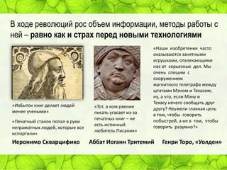 В ходе революций рос объем информации, методы работы с
ней – равно как и страх перед новыми технологиями

«Избыток книг делает людей
менее учеными»
«Печатный станок попал в руки
неграмотных людей, которые все
испортили»

Иеронимо Скварцифико

«Тот, в ком рвение
писать угасает из-за
печатных книг – не
есть истинный
любитель Писания»

«Наши изобретения часто
оказываются занятными
игрушками, отвлекающими
нас от серьезных дел. Мы
очень спешим с
сооружением
магнитного телеграфа между
штатами Мэном и Техасом;
ну, а что, если Мэну и
Техасу нечего сообщать друг
другу? Неужели главная цель
в том, чтобы говорить
побыстрей, а не в том, чтобы
говорить разумно?»

Аббат Иоганн Тритемий

Генри Торо, «Уолден»

 