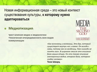 Новая информационная среда – это новый контекст
существования культуры, к которому нужно
адаптироваться

Медиатизация:
•рост влияния медиа и медиалогики
•техническая опосредованность всех видов
коммуникации
«Бог всезнающ и всемогущ. Это дух, который
существует внутри нас и вовне. Он всегда с
нами, потому как он вездесущ. Нам никогда не
понять его». В широком смысле это описание
Бога наших отцов. Но это также описание
электронных медиа, второго Бога, которого
создал человек»

Тони Шварц

 