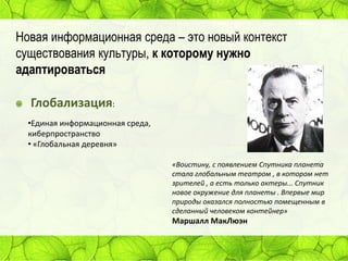Новая информационная среда – это новый контекст
существования культуры, к которому нужно
адаптироваться

Глобализация:
•Единая информационная среда,
киберпространство
• «Глобальная деревня»
«Воистину, с появлением Спутника планета
стала глобальным театром , в котором нет
зрителей , а есть только актеры... Спутник
новое окружение для планеты . Впервые мир
природы оказался полностью помещенным в
сделанный человеком контейнер»

Маршалл МакЛюэн

 