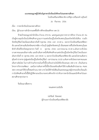 แบบขออนุญาตผู้บังคับบัญชาพานักเรียนนักศึกษาไปนอกสถานศึกษา
โรงเรียนศรีณรงค์พิทยาลัย ต.ศรีสุข อ.ศรีณรงค์ จ.สุรินทร์
26 กันยายน 2556
เรื่อง การพานักเรียนไปนอกสถานศึกษา
เรียน ผู้อานวยการสานักงานเขตพื้นที่การศึกษามัธยมศึกษา เขต 33
ข้าพเจ้าขออนุญาตนานักเรียน จานวน 272 คน และครูและบุคลากรทางการศึกษา จานวน 20 คน
เป็นผู้ควบคุมนักเรียนไปทัศนศึกษาบู รณาการแหล่งเรียนรู้ในจังหวัด เพชรบุรีและจัง หวัดใกล้เคียง รวมถึง
จังหวัดบุรีรัมย์ โดยเริ่มออกเดินทางวันที่ 9 ตุลาคม 2556 เวลา 21.00 น. ออกจากโรงเรียนศรีณรงค์พิทยา
ลัย และจะไปตามเส้นจังหวัดนครราชสีมา-กบินบุรี มุ่งสู่จังหวัดเพชรบุรี เยี่ยมชมสถานที่ในจังหวัดเพชรบุรีและ
พักค้างคืน ที่จั ง หวัด สมุ ทรสาคร วั น ที่ 11 ตุ ล าคม 2556 เวลาประมาณ 15.30 น.เดิ นทางกลั บโดย
ยานพาหนะและเส้นทางเดิม และอีกเส้นทางหนึ่งคือทัศนศึกษาแหล่งเรียนรู้ในจังหวัดบุรีรัมย์ โดยเริ่มออก
เดินทางวันที่ 10 ตุลาคม 2556 เวลา 04.00 น. ออกจากโรงเรียนศรีณรงค์พิทยาลัย และจะไปตามเส้นทาง
สุรินทร์-ปราสาท มุ่งสู่แหล่งเรียนรู้ในจังหวัดบุรีรัมย์ เวลาประมาณ 16.00 น.เดินทางกลับโดยยานพาหนะและ
เส้นทางเดิมโดย ในการเข้าร่วมกิจกรรมในครั้งนี้โรงเรียนจ่ายเงินให้นักเรียนคนละ 200 บาท เป็นเงินตาม
โครงการกิจกรรมพัฒนา และในการเดินทางครั้งนี้นักเรียนจะต้องเสียค่าใช้จ่ ายเพิ่มเติมอีกประมาณ คนละ
300 บาทรวมค่าใช้จ่ายทั้งหมดจานวน 500 บาท โดยได้ทาหนังสือแจ้งและขออนุญาตผู้ปกครองเรียบร้อยแล้ว
การไปทัศนศึกษาครั้งนี้ได้ปฏิบัติตามระเบียบกระทรวงศึกษาธิการว่าด้วยการพานักเรียนและนักศึกษาไปนอก
สถานศึกษาทุกประการ
จึงเรียนมาเพื่อทราบ
ขอแสดงความนับถือ
(อภินันท์ จันทเขต)
ผู้อานวยการโรงเรียนศรีณรงค์พิทยาลัย

 