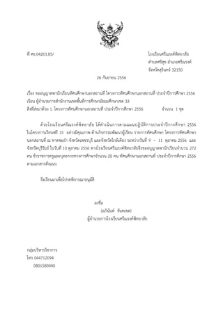 ที่ ศธ.04263.85/

โรงเรียนศรีณรงค์พิทยาลัย
ตาบลศรีสุข อาเภอศรีณรงค์
จังหวัดสุรินทร์ 32150
26 กันยายน 2556

เรื่อง ขออนุญาตพานักเรียนทัศนศึกษานอกสถานที่ โครงการทัศนศึกษานอกสถานที่ ประจาปีการศึกษา 2556
เรียน ผู้อานวยการสานักงานเขตพื้นที่การศึกษามัธยมศึกษาเขต 33
สิ่งที่ส่งมาด้วย 1. โครงการทัศนศึกษานอกสถานที่ ประจาปีการศึกษา 2556
จานวน 1 ชุด
ด้ ว ยโรงเรี ย นศรี ณ รงค์ พิ ท ยาลั ย ได้ ด าเนิ น การตามแผนปฏิ บั ติ ก ารประจ าปี ก ารศึ ก ษา 2556
ในโครงการเรียนฟรี 15 อย่างมีคุณภาพ ด้านกิจกรรมพัฒนาผู้เรียน รายการทัศนศึกษา โครงการทัศนศึกษา
นอกสถานที่ ณ หาดชะอา จังหวัดเพชรบุรี และจังหวัดใกล้เคียง ระหว่างวันที่ 9 – 11 ตุลาคม 2556 และ
จังหวัดบุรีรัมย์ ในวันที่ 10 ตุลาคม 2556 ทางโรงเรียนศรีณรงค์พิทยาลัยจึงขออนุญาตพานักเรียนจานวน 272
คน ข้าราชการครูและบุคลากรทางการศึกษาจานวน 20 คน ทัศนศึกษานอกสถานที่ ประจาปีการศึกษา 2556
ตามเอกสารดังแนบ
จึงเรียนมาเพื่อโปรดพิจารณาอนุมัติ

ลงชื่อ
(อภินันท์ จันทเขต)
ผู้อานวยการโรงเรียนศรีณรงค์พิทยาลัย

กลุ่มบริหารวิชาการ
โทร 044712094
0801580040

 