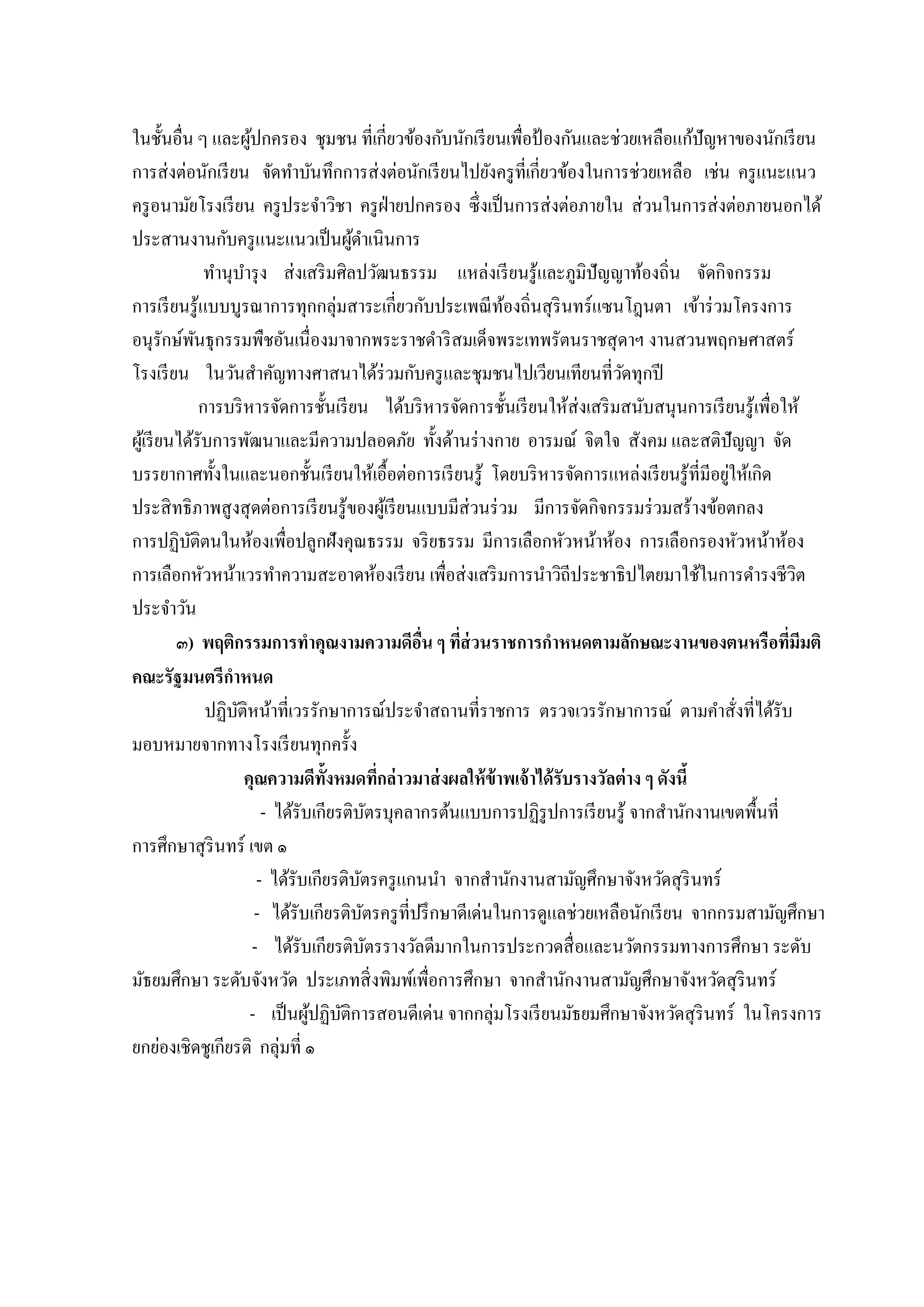 ในชั้นอื่น ๆ และผูปกครอง ชุมชน ที่เกี่ยวข้องกับนักเรี ยนเพื่อป้ องกันและช่วยเหลือแก้ปัญหำของนักเรี ยน
้
กำรส่ งต่อนักเรี ยน จัดทำบันทึกกำรส่ งต่อนักเรี ยนไปยังครู ที่เกี่ยวข้องในกำรช่วยเหลือ เช่น ครู แนะแนว
ครู อนำมัยโรงเรี ยน ครู ประจำวิชำ ครู ฝ่ำยปกครอง ซึ่ งเป็ นกำรส่ งต่อภำยใน ส่ วนในกำรส่ งต่อภำยนอกได้
ประสำนงำนกับครู แนะแนวเป็ นผูดำเนินกำร
้
ทำนุบำรุ ง ส่ งเสริ มศิลปวัฒนธรรม แหล่งเรี ยนรู ้และภูมิปัญญำท้องถิ่น จัดกิจกรรม
กำรเรี ยนรู ้แบบบูรณำกำรทุกกลุ่มสำระเกี่ยวกับประเพณี ทองถิ่นสุ รินทร์ แซนโฎนตำ เข้ำร่ วมโครงกำร
้
อนุรักษ์พนธุกรรมพืชอันเนื่องมำจำกพระรำชดำริ สมเด็จพระเทพรัตนรำชสุ ดำฯ งำนสวนพฤกษศำสตร์
ั
โรงเรี ยน ในวันสำคัญทำงศำสนำได้ร่วมกับครู และชุมชนไปเวียนเทียนที่วดทุกปี
ั
กำรบริ หำรจัดกำรชั้นเรี ยน ได้บริ หำรจัดกำรชั้นเรี ยนให้ส่งเสริ มสนับสนุนกำรเรี ยนรู ้เพื่อให้
ผูเ้ รี ยนได้รับกำรพัฒนำและมีควำมปลอดภัย ทั้งด้ำนร่ ำงกำย อำรมณ์ จิตใจ สังคม และสติปัญญำ จัด
่
บรรยำกำศทั้งในและนอกชั้นเรี ยนให้เอื้อต่อกำรเรี ยนรู ้ โดยบริ หำรจัดกำรแหล่งเรี ยนรู ้ที่มีอยูให้เกิด
ประสิ ทธิ ภำพสู งสุ ดต่อกำรเรี ยนรู ้ของผูเ้ รี ยนแบบมีส่วนร่ วม มีกำรจัดกิจกรรมร่ วมสร้ำงข้อตกลง
กำรปฏิบติตนในห้องเพื่อปลูกฝังคุณธรรม จริ ยธรรม มีกำรเลือกหัวหน้ำห้อง กำรเลือกรองหัวหน้ำห้อง
ั
กำรเลือกหัวหน้ำเวรทำควำมสะอำดห้องเรี ยน เพื่อส่ งเสริ มกำรนำวิถีประชำธิ ปไตยมำใช้ในกำรดำรงชีวิต
ประจำวัน
๓) พฤติกรรมการทาคุณงามความดีอน ๆ ทีส่วนราชการกาหนดตามลักษณะงานของตนหรือทีมีมติ
ื่
่
่
คณะรัฐมนตรีกาหนด
ปฏิบติหน้ำที่เวรรักษำกำรณ์ประจำสถำนที่รำชกำร ตรวจเวรรักษำกำรณ์ ตำมคำสั่งที่ได้รับ
ั
มอบหมำยจำกทำงโรงเรี ยนทุกครั้ง
คุณความดีท้งหมดทีกล่ าวมาส่ งผลให้ ข้าพเจ้ าได้ รับรางวัลต่ าง ๆ ดังนี้
ั
่
- ได้รับเกียรติบตรบุคลำกรต้นแบบกำรปฏิรูปกำรเรี ยนรู ้ จำกสำนักงำนเขตพื้นที่
ั
กำรศึกษำสุ รินทร์ เขต ๑
- ได้รับเกียรติบตรครู แกนนำ จำกสำนักงำนสำมัญศึกษำจังหวัดสุ รินทร์
ั
- ได้รับเกียรติบตรครู ที่ปรึ กษำดีเด่นในกำรดูแลช่วยเหลือนักเรี ยน จำกกรมสำมัญศึกษำ
ั
- ได้รับเกียรติบตรรำงวัลดีมำกในกำรประกวดสื่ อและนวัตกรรมทำงกำรศึกษำ ระดับ
ั
มัธยมศึกษำ ระดับจังหวัด ประเภทสิ่ งพิมพ์เพื่อกำรศึกษำ จำกสำนักงำนสำมัญศึกษำจังหวัดสุ รินทร์
- เป็ นผูปฏิบติกำรสอนดีเด่น จำกกลุ่มโรงเรี ยนมัธยมศึกษำจังหวัดสุ รินทร์ ในโครงกำร
้ ั
ยกย่องเชิดชูเกียรติ กลุ่มที่ ๑

 