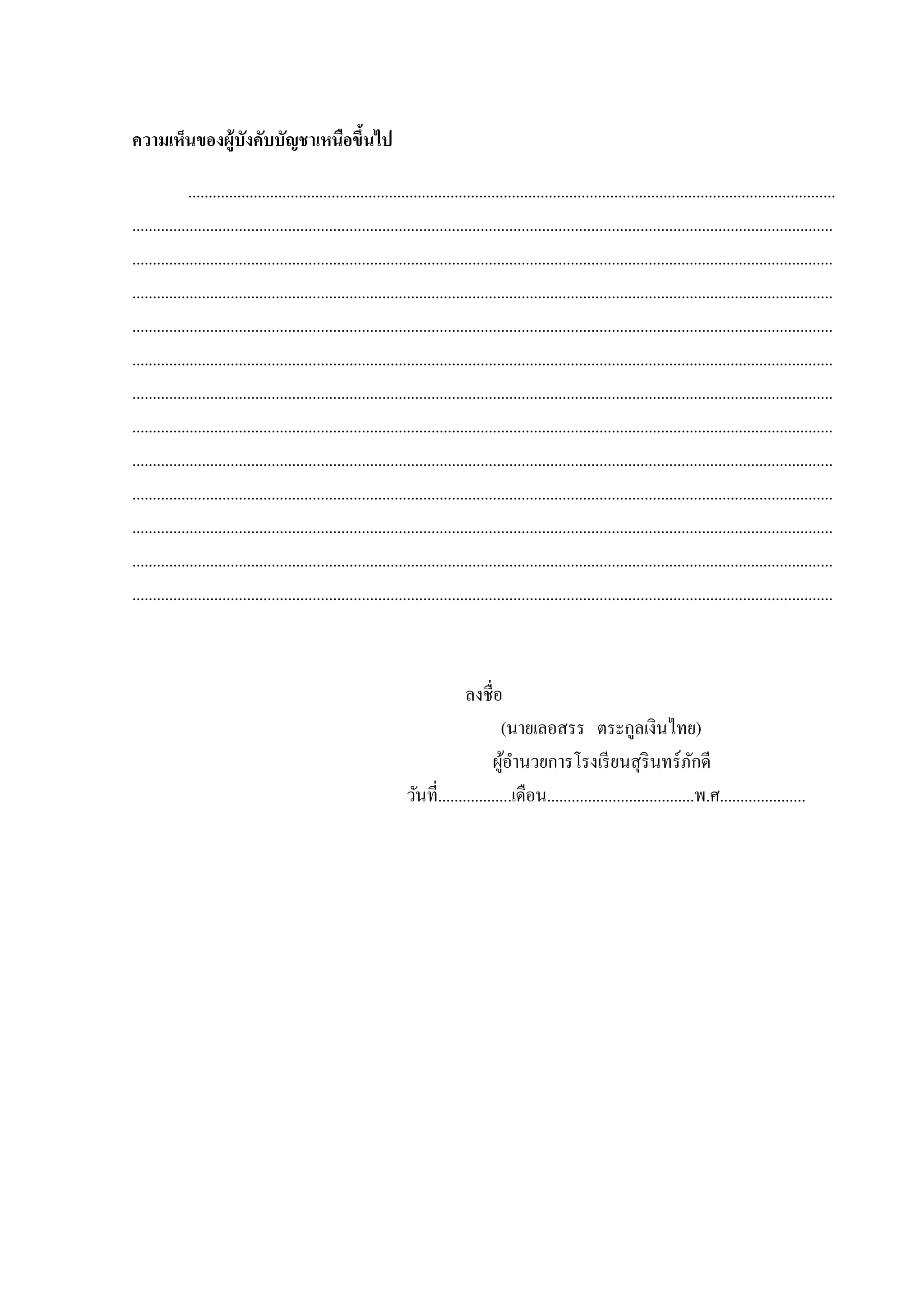 ความเห็นของผู้บังคับบัญชาเหนือขึนไป
้
..............................................................................................................................................................
...........................................................................................................................................................................
...........................................................................................................................................................................
...........................................................................................................................................................................
...........................................................................................................................................................................
...........................................................................................................................................................................
...........................................................................................................................................................................
...........................................................................................................................................................................
...........................................................................................................................................................................
...........................................................................................................................................................................
...........................................................................................................................................................................
...........................................................................................................................................................................
...........................................................................................................................................................................

ลงชื่อ
(นำยเลอสรร ตระกูลเงินไทย)
ผูอำนวยกำรโรงเรี ยนสุ รินทร์ภกดี
้
ั
วันที่..................เดือน....................................พ.ศ.....................

 