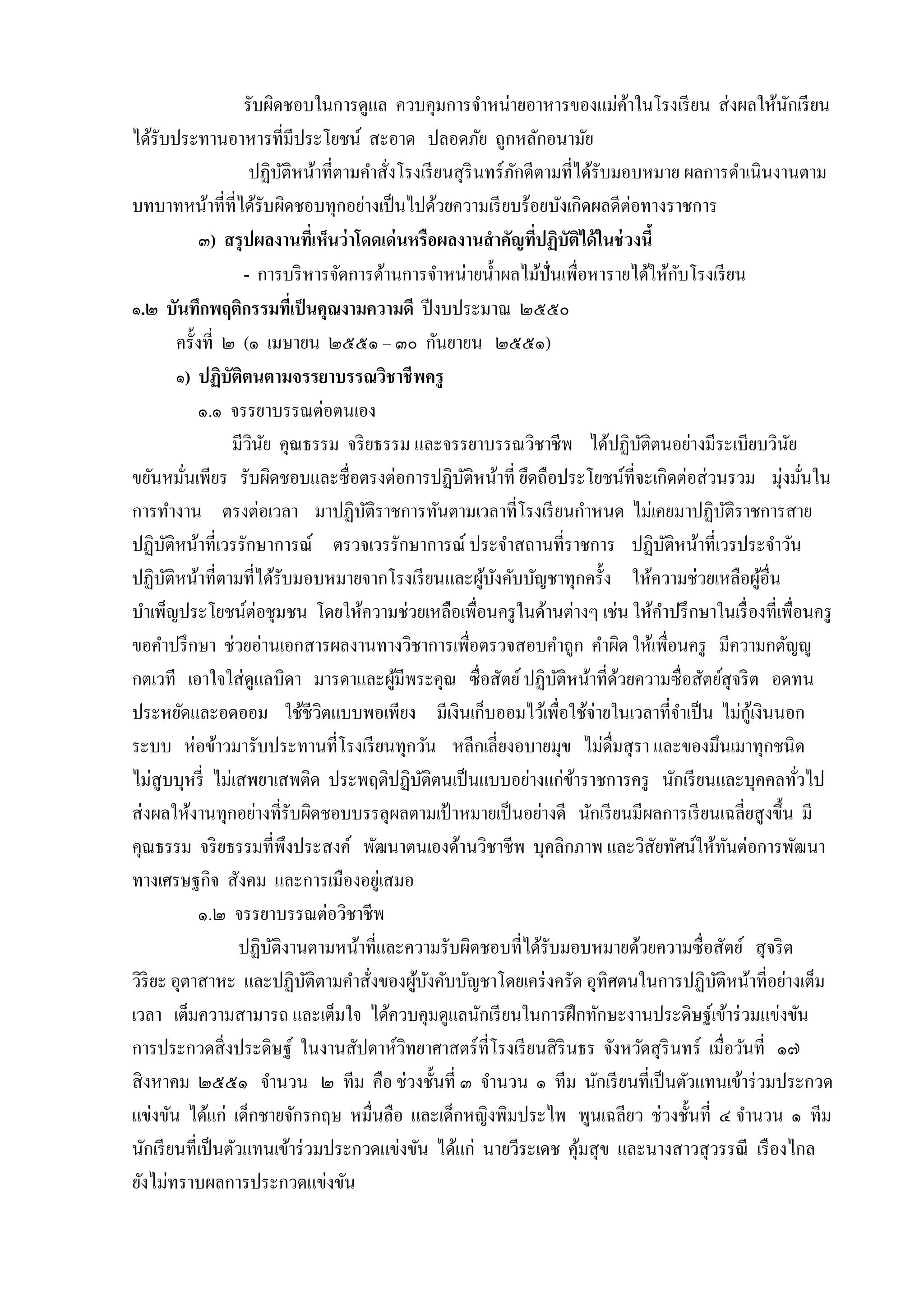 รับผิดชอบในกำรดูแล ควบคุมกำรจำหน่ำยอำหำรของแม่คำในโรงเรี ยน ส่ งผลให้นกเรี ยน
้
ั
ได้รับประทำนอำหำรที่มีประโยชน์ สะอำด ปลอดภัย ถูกหลักอนำมัย
ปฏิบติหน้ำที่ตำมคำสั่งโรงเรี ยนสุ รินทร์ ภกดีตำมที่ได้รับมอบหมำย ผลกำรดำเนินงำนตำม
ั
ั
บทบำทหน้ำที่ที่ได้รับผิดชอบทุกอย่ำงเป็ นไปด้วยควำมเรี ยบร้อยบังเกิดผลดีต่อทำงรำชกำร
๓) สรุ ปผลงานทีเ่ ห็นว่ าโดดเด่ นหรือผลงานสาคัญทีปฏิบัติได้ ในช่ วงนี้
่
ั
- กำรบริ หำรจัดกำรด้ำนกำรจำหน่ำยน้ ำผลไม้ปั่นเพื่อหำรำยได้ให้กบโรงเรี ยน
๑.๒ บันทึกพฤติกรรมทีเ่ ป็ นคุณงามความดี ปี งบประมำณ ๒๕๕๐
ครั้งที่ ๒ (๑ เมษำยน ๒๕๕๑ – ๓๐ กันยำยน ๒๕๕๑)
๑) ปฏิบัติตนตามจรรยาบรรณวิชาชี พครู
๑.๑ จรรยำบรรณต่อตนเอง
มีวนย คุณธรรม จริ ยธรรม และจรรยำบรรณวิชำชีพ ได้ปฏิบติตนอย่ำงมีระเบียบวินย
ิ ั
ั
ั
ขยันหมันเพียร รับผิดชอบและซื่ อตรงต่อกำรปฏิบติหน้ำที่ ยึดถือประโยชน์ที่จะเกิดต่อส่ วนรวม มุ่งมันใน
ั
่
่
กำรทำงำน ตรงต่อเวลำ มำปฏิบติรำชกำรทันตำมเวลำที่โรงเรี ยนกำหนด ไม่เคยมำปฏิบติรำชกำรสำย
ั
ั
ปฏิบติหน้ำที่เวรรักษำกำรณ์ ตรวจเวรรักษำกำรณ์ ประจำสถำนที่รำชกำร ปฏิบติหน้ำที่เวรประจำวัน
ั
ั
ปฏิบติหน้ำที่ตำมที่ได้รับมอบหมำยจำกโรงเรี ยนและผูบงคับบัญชำทุกครั้ง ให้ควำมช่วยเหลือผูอื่น
ั
้ ั
้
บำเพ็ญประโยชน์ต่อชุมชน โดยให้ควำมช่วยเหลือเพื่อนครู ในด้ำนต่ำงๆ เช่น ให้คำปรึ กษำในเรื่ องที่เพื่อนครู
ขอคำปรึ กษำ ช่วยอ่ำนเอกสำรผลงำนทำงวิชำกำรเพื่อตรวจสอบคำถูก คำผิด ให้เพื่อนครู มีควำมกตัญญู
กตเวที เอำใจใส่ ดูแลบิดำ มำรดำและผูมีพระคุณ ซื่อสัตย์ ปฏิบติหน้ำที่ดวยควำมซื่ อสัตย์สุจริ ต อดทน
้
ั
้
ประหยัดและอดออม ใช้ชีวิตแบบพอเพียง มีเงินเก็บออมไว้เพื่อใช้จ่ำยในเวลำที่จำเป็ น ไม่กเู้ งินนอก
ระบบ ห่อข้ำวมำรับประทำนที่โรงเรี ยนทุกวัน หลีกเลี่ยงอบำยมุข ไม่ดื่มสุ รำ และของมึนเมำทุกชนิ ด
ไม่สูบบุหรี่ ไม่เสพยำเสพติด ประพฤติปฏิบติตนเป็ นแบบอย่ำงแก่ขำรำชกำรครู นักเรี ยนและบุคคลทัวไป
ั
้
่
ส่ งผลให้งำนทุกอย่ำงที่รับผิดชอบบรรลุผลตำมเป้ ำหมำยเป็ นอย่ำงดี นักเรี ยนมีผลกำรเรี ยนเฉลี่ยสู งขึ้น มี
คุณธรรม จริ ยธรรมที่พึงประสงค์ พัฒนำตนเองด้ำนวิชำชีพ บุคลิกภำพ และวิสัยทัศน์ให้ทนต่อกำรพัฒนำ
ั
ทำงเศรษฐกิจ สังคม และกำรเมืองอยูเ่ สมอ
๑.๒ จรรยำบรรณต่อวิชำชีพ
ปฏิบติงำนตำมหน้ำที่และควำมรับผิดชอบที่ได้รับมอบหมำยด้วยควำมซื่อสัตย์ สุ จริ ต
ั
วิริยะ อุตำสำหะ และปฏิบติตำมคำสังของผูบงคับบัญชำโดยเคร่ งครัด อุทิศตนในกำรปฏิบติหน้ำที่อย่ำงเต็ม
ั
้ ั
ั
่
เวลำ เต็มควำมสำมำรถ และเต็มใจ ได้ควบคุมดูแลนักเรี ยนในกำรฝึ กทักษะงำนประดิษฐ์เข้ำร่ วมแข่งขัน
กำรประกวดสิ่ งประดิษฐ์ ในงำนสัปดำห์วทยำศำสตร์ ที่โรงเรี ยนสิ รินธร จังหวัดสุ รินทร์ เมื่อวันที่ ๑๗
ิ
สิ งหำคม ๒๕๕๑ จำนวน ๒ ทีม คือ ช่วงชั้นที่ ๓ จำนวน ๑ ทีม นักเรี ยนที่เป็ นตัวแทนเข้ำร่ วมประกวด
แข่งขัน ได้แก่ เด็กชำยจักรกฤษ หมื่นลือ และเด็กหญิงพิมประไพ พูนเฉลียว ช่วงชั้นที่ ๔ จำนวน ๑ ทีม
นักเรี ยนที่เป็ นตัวแทนเข้ำร่ วมประกวดแข่งขัน ได้แก่ นำยวีระเดช คุมสุ ข และนำงสำวสุ วรรณี เรื องไกล
้
ยังไม่ทรำบผลกำรประกวดแข่งขัน

 