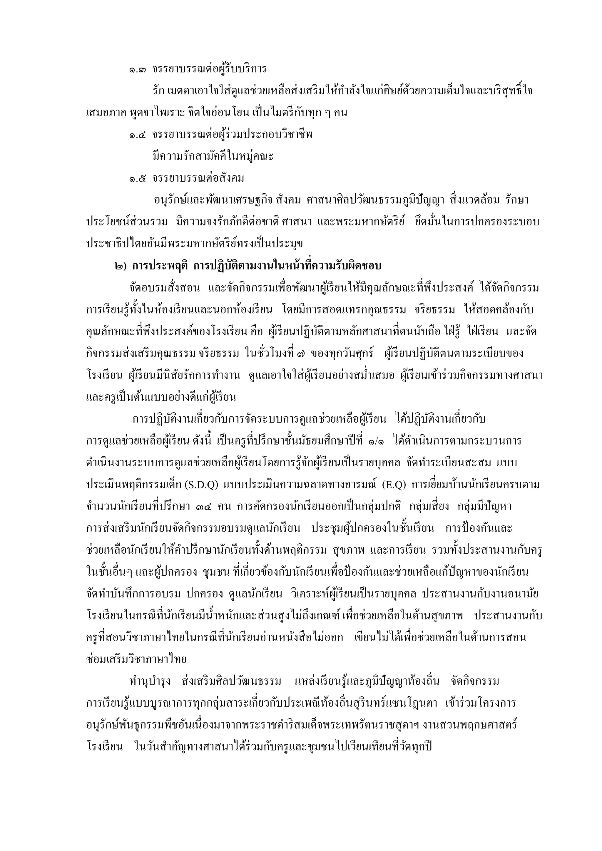 ๑.๓ จรรยำบรรณต่อผูรับบริ กำร
้
รัก เมตตำเอำใจใส่ ดูแลช่วยเหลือส่ งเสริ มให้กำลังใจแก่ศิษย์ดวยควำมเต็มใจและบริ สุทธิ์ ใจ
้
ั
เสมอภำค พูดจำไพเรำะ จิตใจอ่อนโยน เป็ นไมตรี กบทุก ๆ คน
๑.๔ จรรยำบรรณต่อผูร่วมประกอบวิชำชีพ
้
มีควำมรักสำมัคคีในหมู่คณะ
๑.๕ จรรยำบรรณต่อสังคม
อนุรักษ์และพัฒนำเศรษฐกิจ สังคม ศำสนำศิลปวัฒนธรรมภูมิปัญญำ สิ่ งแวดล้อม รักษำ
ประโยชน์ส่วนรวม มีควำมจงรักภักดีต่อชำติ ศำสนำ และพระมหำกษัตริ ย ์ ยึดมันในกำรปกครองระบอบ
่
ประชำธิปไตยอันมีพระมหำกษัตริ ยทรงเป็ นประมุข
์
๒) การประพฤติ การปฏิบัติตามงานในหน้ าทีความรับผิดชอบ
่
จัดอบรมสั่งสอน และจัดกิจกรรมเพื่อพัฒนำผูเ้ รี ยนให้มีคุณลักษณะที่พึงประสงค์ ได้จดกิจกรรม
ั
กำรเรี ยนรู ้ท้ งในห้องเรี ยนและนอกห้องเรี ยน โดยมีกำรสอดแทรกคุณธรรม จริ ยธรรม ให้สอดคล้องกับ
ั
คุณลักษณะที่พึงประสงค์ของโรงเรี ยน คือ ผูเ้ รี ยนปฏิบติตำมหลักศำสนำที่ตนนับถือ ใฝ่ รู้ ใฝ่ เรี ยน และจัด
ั
กิจกรรมส่ งเสริ มคุณธรรม จริ ยธรรม ในชัวโมงที่ ๗ ของทุกวันศุกร์ ผูเ้ รี ยนปฏิบติตนตำมระเบียบของ
ั
่
โรงเรี ยน ผูเ้ รี ยนมีนิสัยรักกำรทำงำน ดูแลเอำใจใส่ ผเู ้ รี ยนอย่ำงสม่ำเสมอ ผูเ้ รี ยนเข้ำร่ วมกิจกรรมทำงศำสนำ
และครู เป็ นต้นแบบอย่ำงดีแก่ผเู ้ รี ยน
กำรปฏิบติงำนเกี่ยวกับกำรจัดระบบกำรดูแลช่วยเหลือผูเ้ รี ยน ได้ปฏิบติงำนเกี่ยวกับ
ั
ั
กำรดูแลช่วยเหลือผูเ้ รี ยน ดังนี้ เป็ นครู ที่ปรึ กษำชั้นมัธยมศึกษำปี ที่ ๑/๑ ได้ดำเนินกำรตำมกระบวนกำร
ดำเนินงำนระบบกำรดูแลช่วยเหลือผูเ้ รี ยนโดยกำรรู ้จกผูเ้ รี ยนเป็ นรำยบุคคล จัดทำระเบียนสะสม แบบ
ั
ประเมินพฤติกรรมเด็ก (S.D.Q) แบบประเมินควำมฉลำดทำงอำรมณ์ (E.Q) กำรเยียมบ้ำนนักเรี ยนครบตำม
่
จำนวนนักเรี ยนที่ปรึ กษำ ๓๔ คน กำรคัดกรองนักเรี ยนออกเป็ นกลุ่มปกติ กลุ่มเสี่ ยง กลุ่มมีปัญหำ
กำรส่ งเสริ มนักเรี ยนจัดกิจกรรมอบรมดูแลนักเรี ยน ประชุมผูปกครองในชั้นเรี ยน กำรป้ องกันและ
้
ช่วยเหลือนักเรี ยนให้คำปรึ กษำนักเรี ยนทั้งด้ำนพฤติกรรม สุ ขภำพ และกำรเรี ยน รวมทั้งประสำนงำนกับครู
ในชั้นอื่นๆ และผูปกครอง ชุ มชน ที่เกี่ยวข้องกับนักเรี ยนเพื่อป้ องกันและช่วยเหลือแก้ปัญหำของนักเรี ยน
้
จัดทำบันทึกกำรอบรม ปกครอง ดูแลนักเรี ยน วิเครำะห์ผเู ้ รี ยนเป็ นรำยบุคคล ประสำนงำนกับงำนอนำมัย
โรงเรี ยนในกรณี ที่นกเรี ยนมีน้ ำหนักและส่ วนสู งไม่ถึงเกณฑ์ เพื่อช่วยเหลือในด้ำนสุ ขภำพ ประสำนงำนกับ
ั
ครู ที่สอนวิชำภำษำไทยในกรณี ที่นกเรี ยนอ่ำนหนังสื อไม่ออก เขียนไม่ได้เพื่อช่วยเหลือในด้ำนกำรสอน
ั
ซ่อมเสริ มวิชำภำษำไทย
ทำนุบำรุ ง ส่ งเสริ มศิลปวัฒนธรรม แหล่งเรี ยนรู ้และภูมิปัญญำท้องถิ่น จัดกิจกรรม
กำรเรี ยนรู ้แบบบูรณำกำรทุกกลุ่มสำระเกี่ยวกับประเพณี ทองถิ่นสุ รินทร์ แซนโฎนตำ เข้ำร่ วมโครงกำร
้
อนุรักษ์พนธุกรรมพืชอันเนื่องมำจำกพระรำชดำริ สมเด็จพระเทพรัตนรำชสุ ดำฯ งำนสวนพฤกษศำสตร์
ั
โรงเรี ยน ในวันสำคัญทำงศำสนำได้ร่วมกับครู และชุมชนไปเวียนเทียนที่วดทุกปี
ั

 