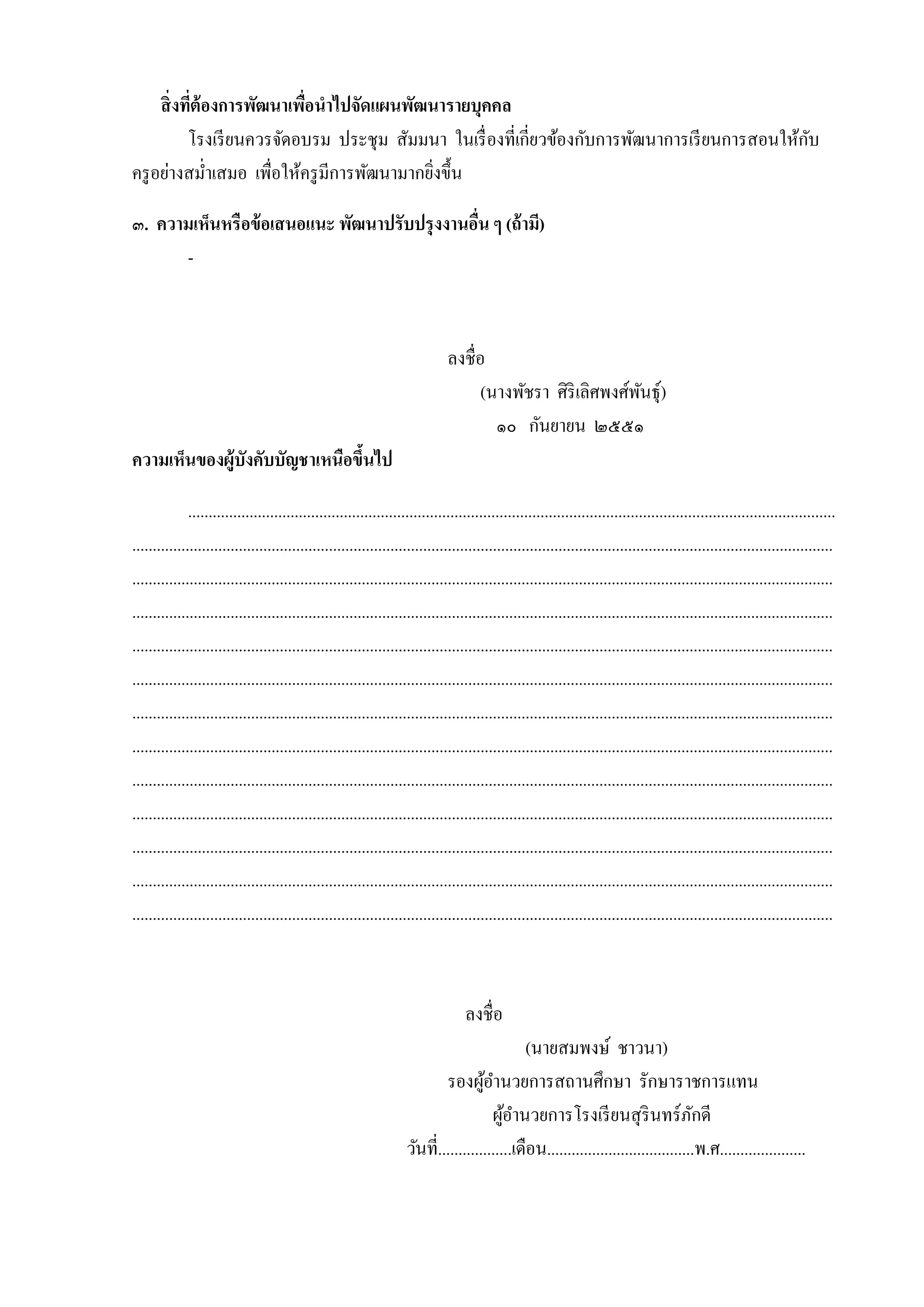 สิ่ งทีต้องการพัฒนาเพือนาไปจัดแผนพัฒนารายบุคคล
่
่
ั
โรงเรี ยนควรจัดอบรม ประชุ ม สัมมนำ ในเรื่ องที่เกี่ยวข้องกับกำรพัฒนำกำรเรี ยนกำรสอนให้กบ
ครู อย่ำงสม่ำเสมอ เพื่อให้ครู มีกำรพัฒนำมำกยิงขึ้น
่
๓. ความเห็นหรื อข้ อเสนอแนะ พัฒนาปรับปรุ งงานอืน ๆ (ถ้ ามี)
่
-

ลงชื่อ
(นำงพัชรำ ศิริเลิศพงศ์พนธุ์)
ั
๑๐ กันยำยน ๒๕๕๑
ความเห็นของผู้บังคับบัญชาเหนือขึนไป
้
..............................................................................................................................................................
...........................................................................................................................................................................
...........................................................................................................................................................................
...........................................................................................................................................................................
...........................................................................................................................................................................
...........................................................................................................................................................................
...........................................................................................................................................................................
...........................................................................................................................................................................
...........................................................................................................................................................................
...........................................................................................................................................................................
...........................................................................................................................................................................
...........................................................................................................................................................................
...........................................................................................................................................................................

ลงชื่อ
(นำยสมพงษ์ ชำวนำ)
รองผูอำนวยกำรสถำนศึกษำ รักษำรำชกำรแทน
้
ผูอำนวยกำรโรงเรี ยนสุ รินทร์ภกดี
้
ั
วันที่..................เดือน....................................พ.ศ.....................

 